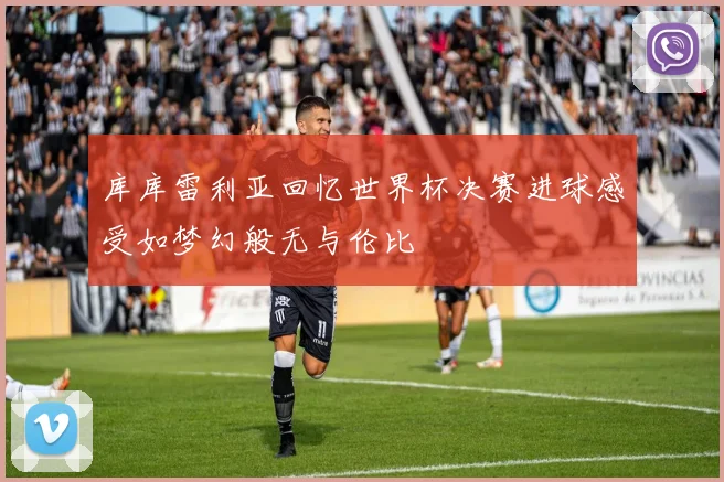 库库雷利亚回忆世界杯决赛进球感受如梦幻般无与伦比
