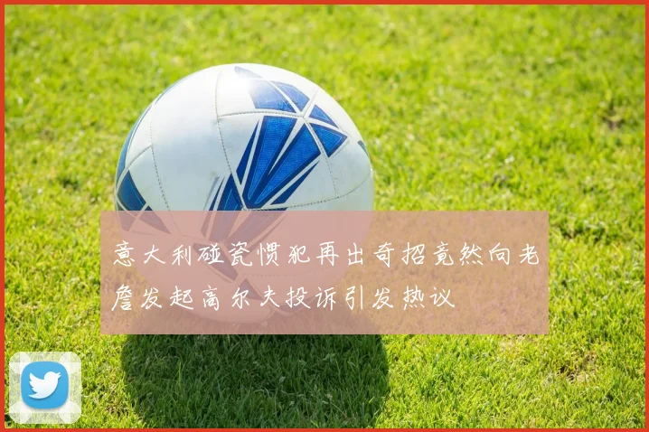 意大利碰瓷惯犯再出奇招竟然向老詹发起高尔夫投诉引发热议