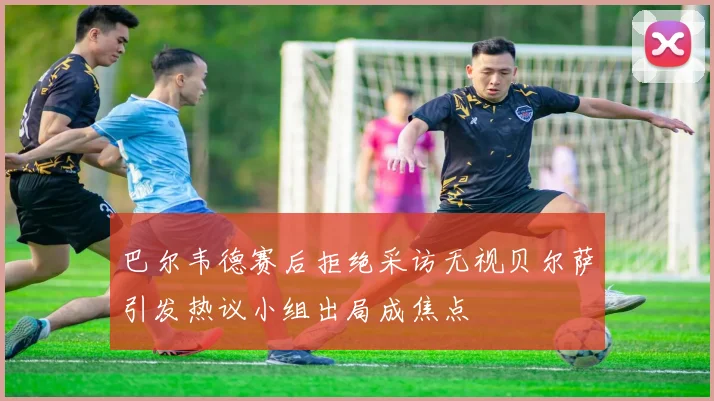 巴尔韦德赛后拒绝采访无视贝尔萨引发热议小组出局成焦点