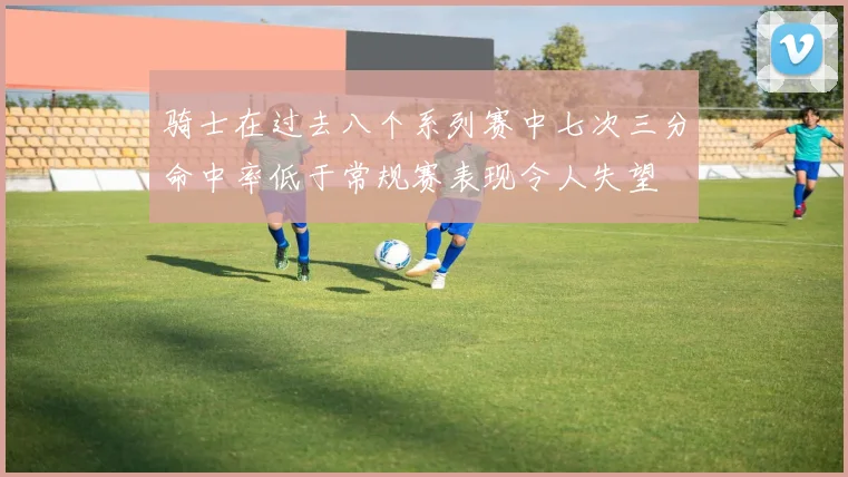骑士在过去八个系列赛中七次三分命中率低于常规赛表现令人失望
