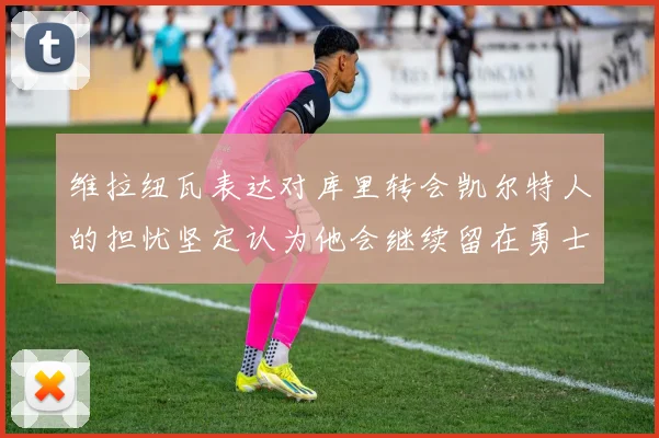 维拉纽瓦表达对库里转会凯尔特人的担忧坚定认为他会继续留在勇士队