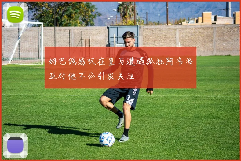 姆巴佩感叹在皇马遭遇孤独阿韦洛亚对他不公引发关注