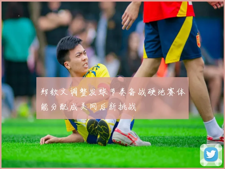 郑钦文调整发球节奏备战硬地赛体能分配成美网后新挑战