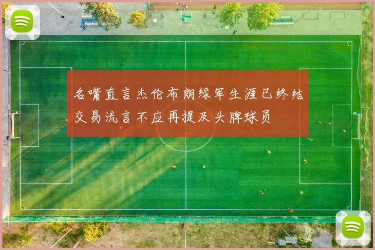 名嘴直言杰伦布朗绿军生涯已终结交易流言不应再提及头牌球员
