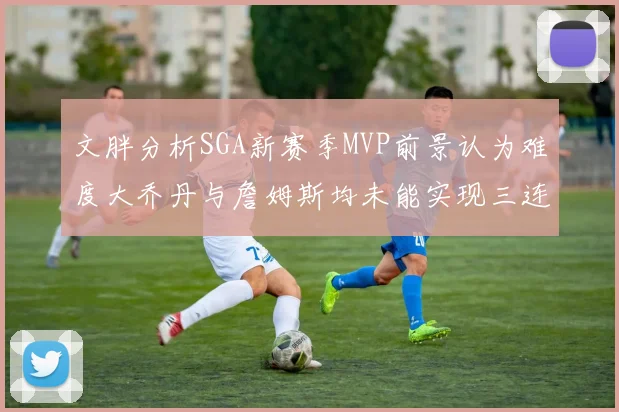 文胖分析SGA新赛季MVP前景认为难度大乔丹与詹姆斯均未能实现三连冠