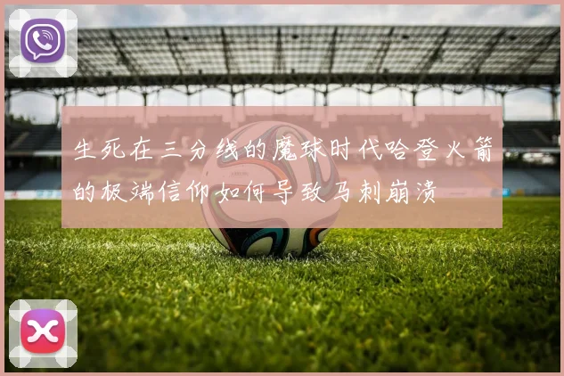 生死在三分线的魔球时代哈登火箭的极端信仰如何导致马刺崩溃