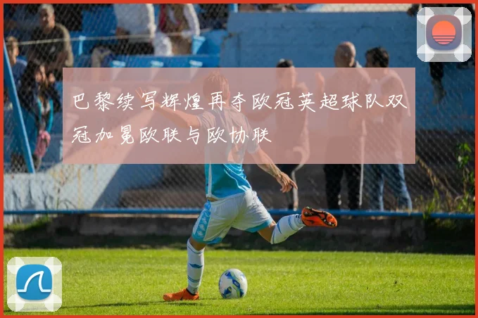 巴黎续写辉煌再夺欧冠英超球队双冠加冕欧联与欧协联
