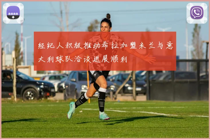 经纪人积极推动希拉加盟米兰与意大利球队洽谈进展顺利