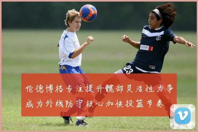 伦德博格专注提升髋部灵活性力争成为外线防守核心加快投篮节奏