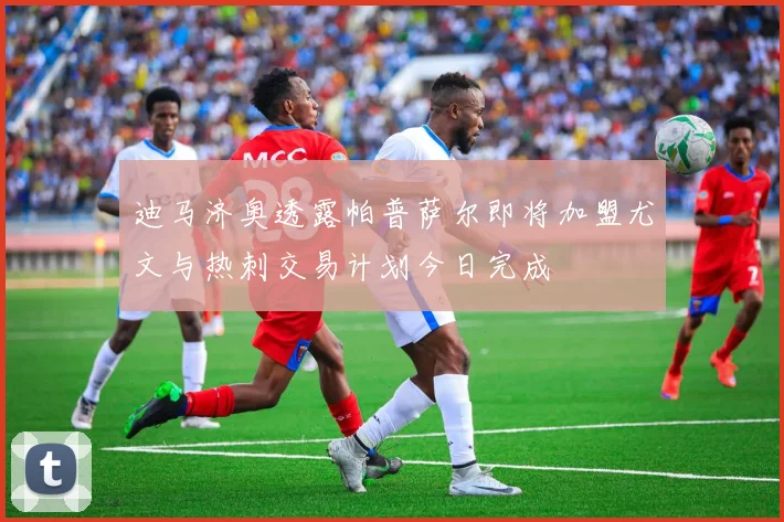 迪马济奥透露帕普萨尔即将加盟尤文与热刺交易计划今日完成