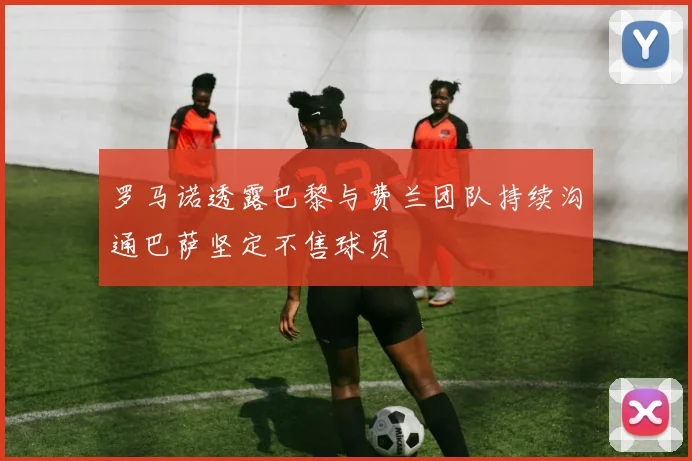 罗马诺透露巴黎与费兰团队持续沟通巴萨坚定不售球员