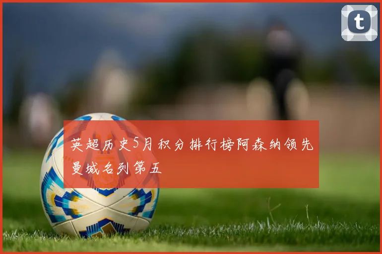 英超历史5月积分排行榜阿森纳领先曼城名列第五