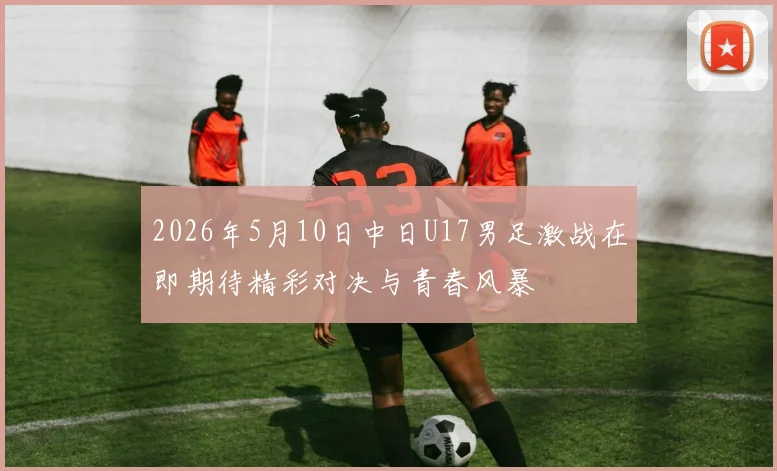 2026年5月10日中日U17男足激战在即期待精彩对决与青春风暴