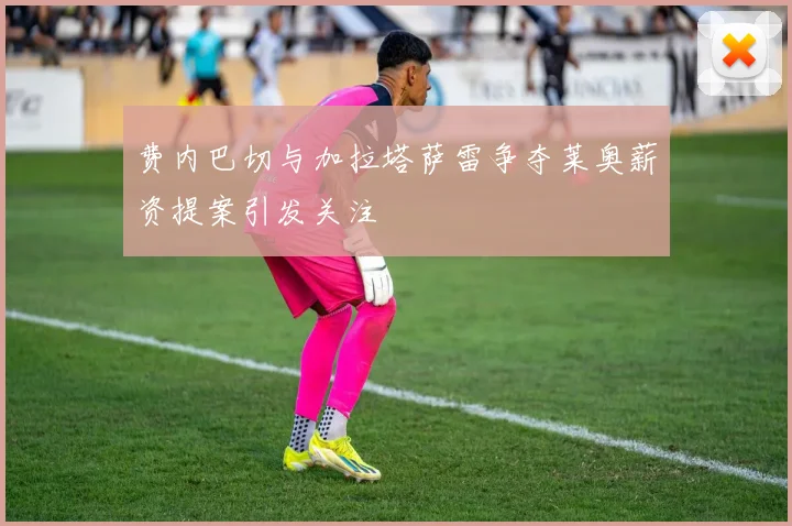 费内巴切与加拉塔萨雷争夺莱奥薪资提案引发关注