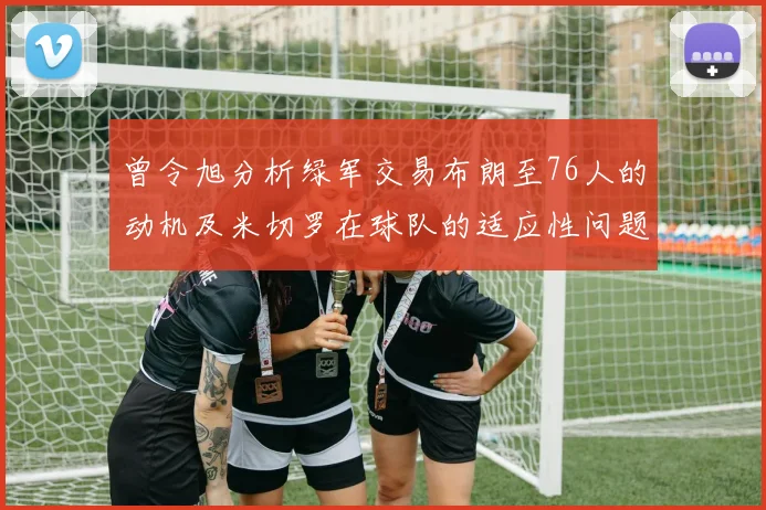曾令旭分析绿军交易布朗至76人的动机及米切罗在球队的适应性问题