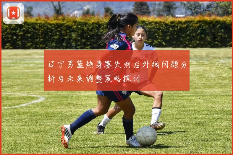 辽宁男篮热身赛失利后外线问题分析与未来调整策略探讨