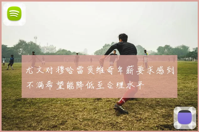 尤文对穆哈雷莫维奇年薪要求感到不满希望能降低至合理水平