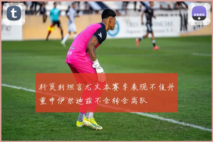 科莫利坦言尤文本赛季表现不佳并重申伊尔迪兹不会转会离队