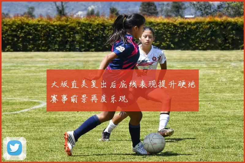 大坂直美复出后底线表现提升硬地赛事前景再度乐观
