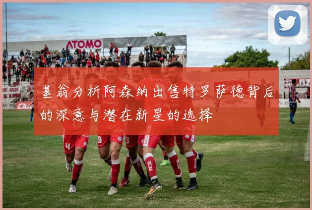 基翁分析阿森纳出售特罗萨德背后的深意与潜在新星的选择