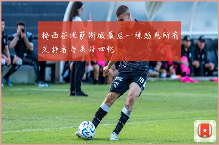 梅西在堪萨斯城最后一练感恩所有支持者与美好回忆