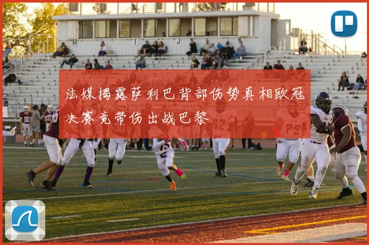 法媒揭露萨利巴背部伤势真相欧冠决赛竟带伤出战巴黎
