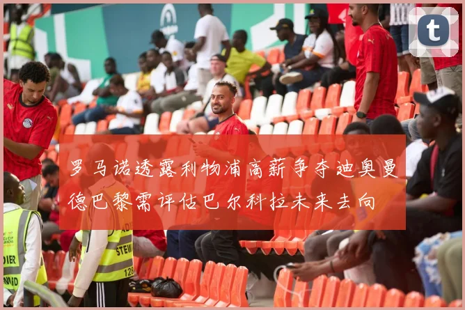 罗马诺透露利物浦高薪争夺迪奥曼德巴黎需评估巴尔科拉未来去向