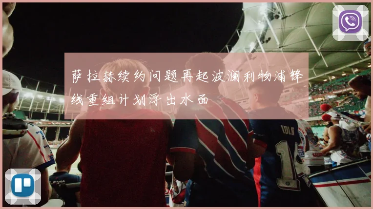 萨拉赫续约问题再起波澜利物浦锋线重组计划浮出水面